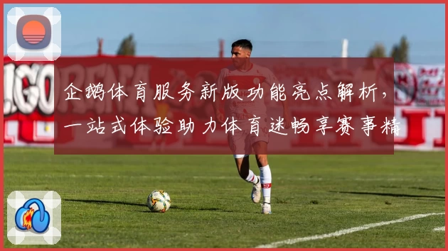 企鹅体育服务新版功能亮点解析，一站式体验助力体育迷畅享赛事精彩