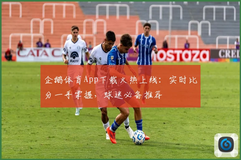 企鹅体育App下载火热上线:实时比分一手掌握,球迷必备推荐