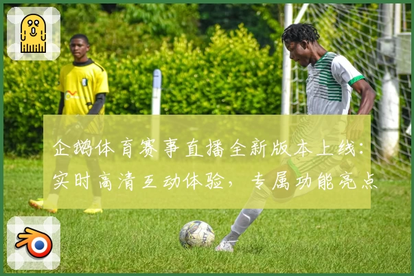 企鹅体育赛事直播全新版本上线：实时高清互动体验，专属功能亮点深度解析