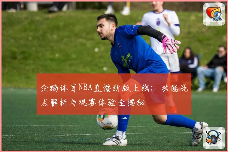 企鹅体育NBA直播新版上线：功能亮点解析与观赛体验全揭秘