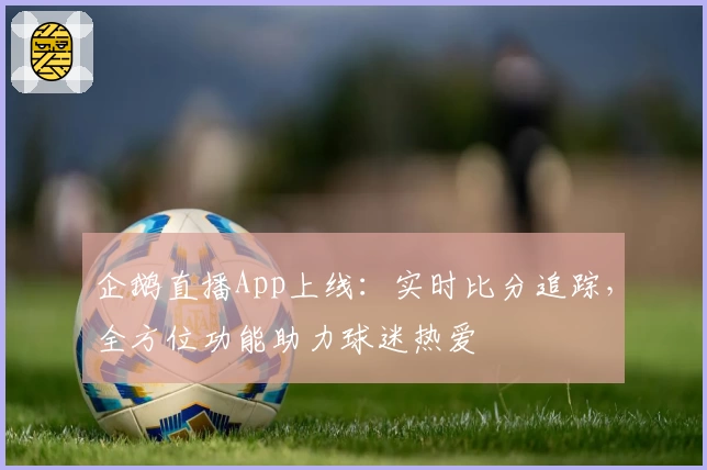 企鹅直播App上线:实时比分追踪,全方位功能助力球迷热爱
