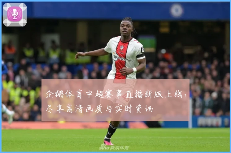 企鹅体育中超赛事直播新版上线，尽享高清画质与实时资讯