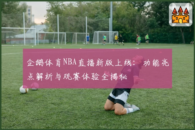 企鹅体育NBA直播新版上线：功能亮点解析与观赛体验全揭秘