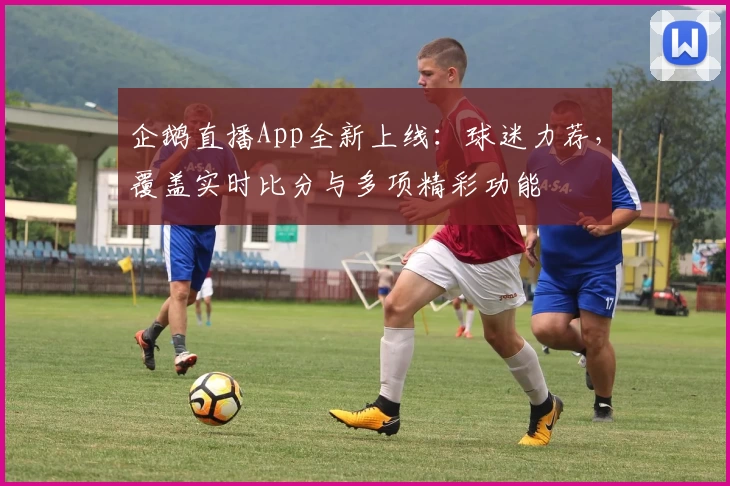 企鹅直播App全新上线：球迷力荐，覆盖实时比分与多项精彩功能