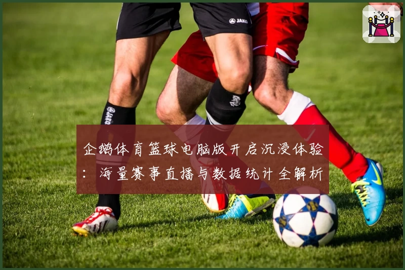 企鹅体育篮球电脑版开启沉浸体验：海量赛事直播与数据统计全解析