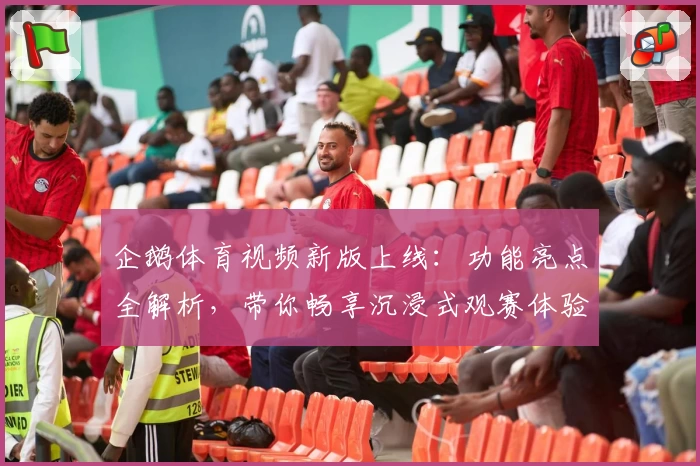 企鹅体育视频新版上线：功能亮点全解析，带你畅享沉浸式观赛体验