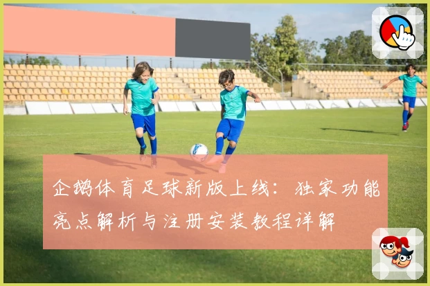 企鹅体育足球新版上线：独家功能亮点解析与注册安装教程详解
