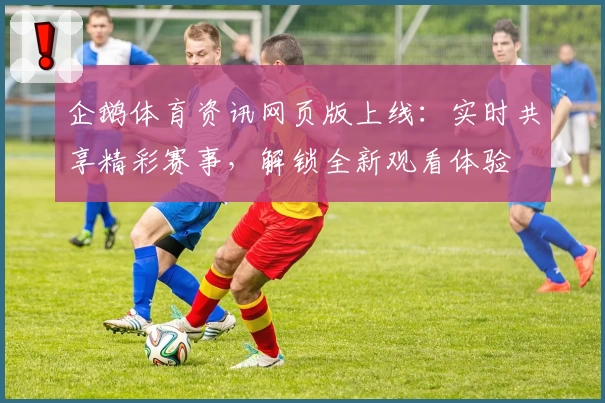 企鹅体育资讯网页版上线：实时共享精彩赛事，解锁全新观看体验