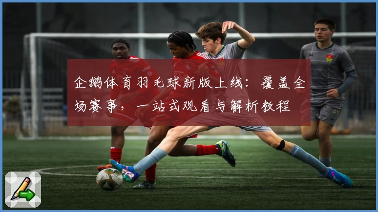 企鹅体育羽毛球新版上线：覆盖全场赛事，一站式观看与解析教程