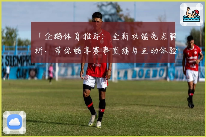 「企鹅体育推荐：全新功能亮点解析，带你畅享赛事直播与互动体验」