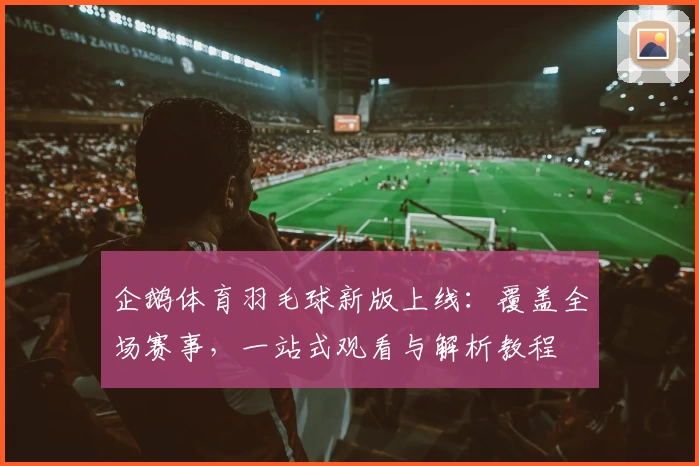 企鹅体育羽毛球新版上线：覆盖全场赛事，一站式观看与解析教程