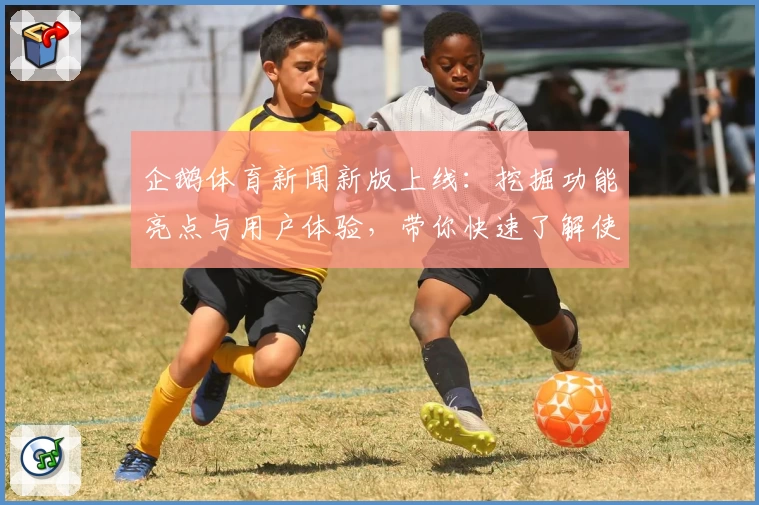 企鹅体育新闻新版上线：挖掘功能亮点与用户体验，带你快速了解使用方法