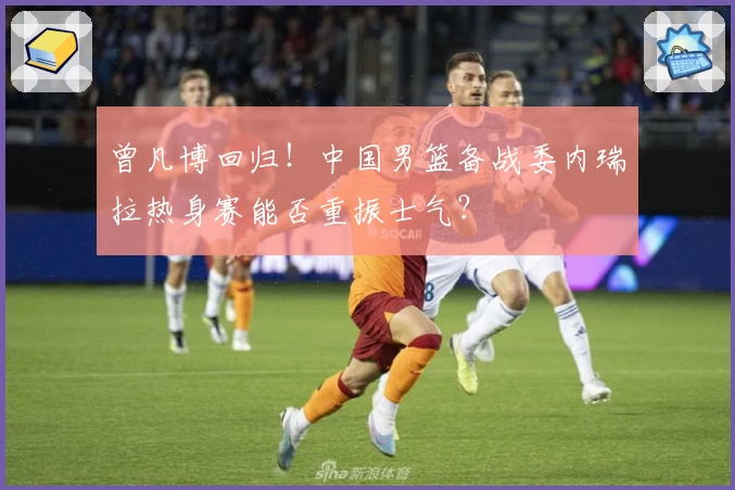 曾凡博回归！中国男篮备战委内瑞拉热身赛能否重振士气？