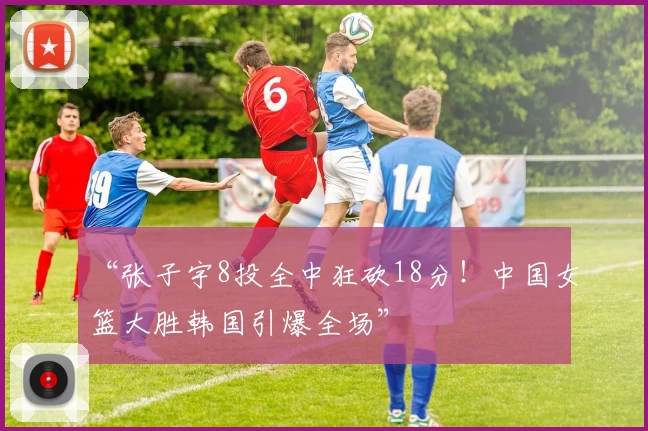 “张子宇8投全中狂砍18分！中国女篮大胜韩国引爆全场”